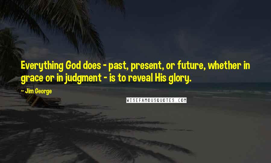 Jim George Quotes: Everything God does - past, present, or future, whether in grace or in judgment - is to reveal His glory.