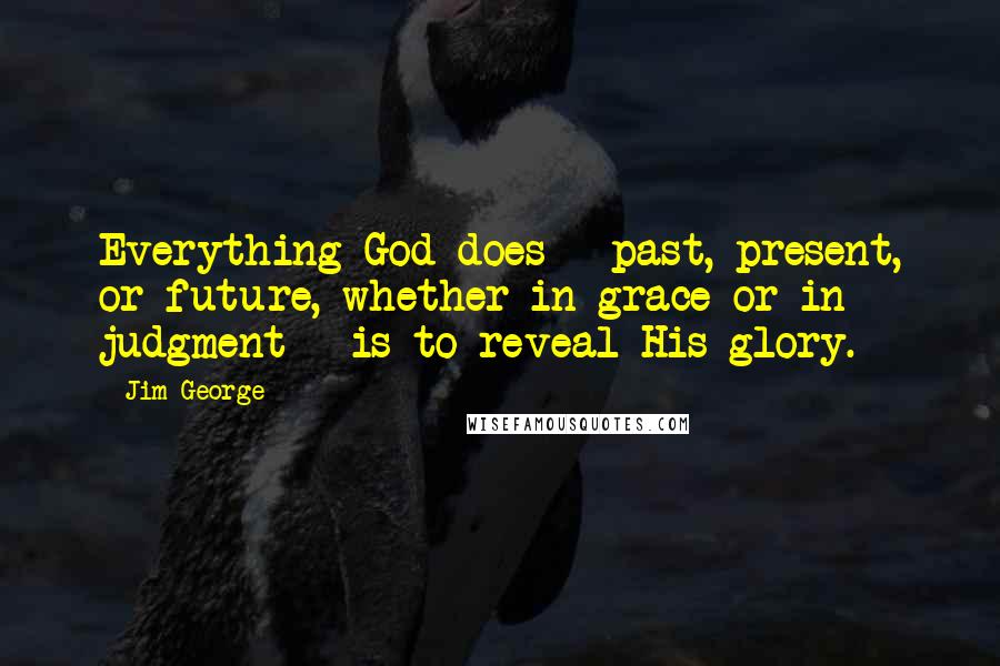 Jim George Quotes: Everything God does - past, present, or future, whether in grace or in judgment - is to reveal His glory.