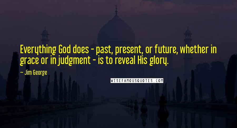 Jim George Quotes: Everything God does - past, present, or future, whether in grace or in judgment - is to reveal His glory.