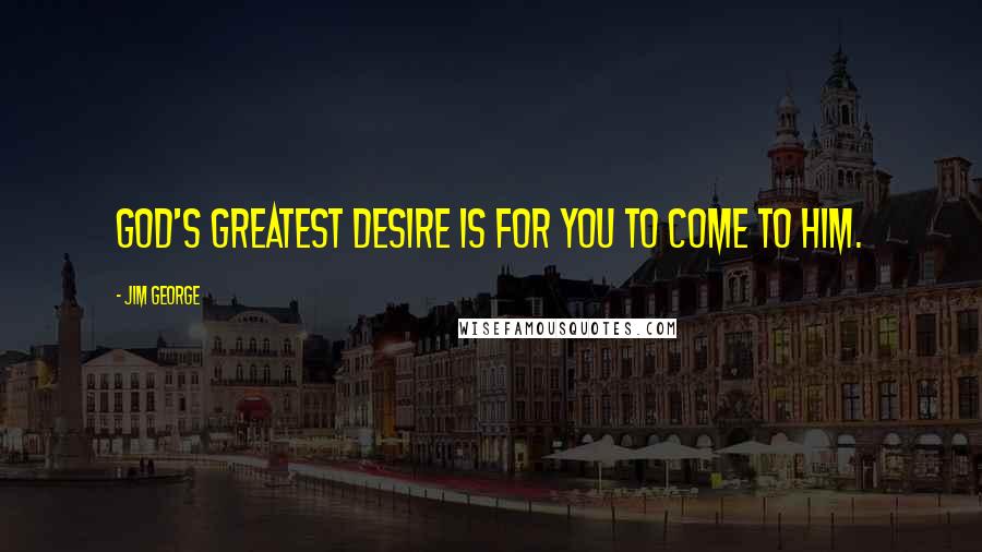 Jim George Quotes: God's greatest desire is for you to come to Him.