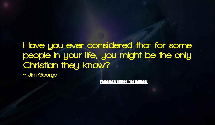 Jim George Quotes: Have you ever considered that for some people in your life, you might be the only Christian they know?