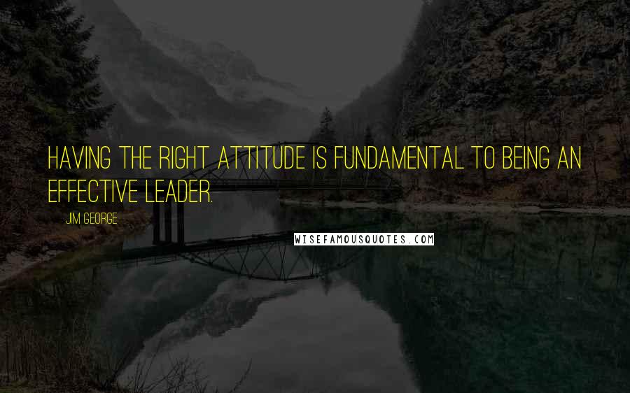 Jim George Quotes: Having the right attitude is fundamental to being an effective leader.