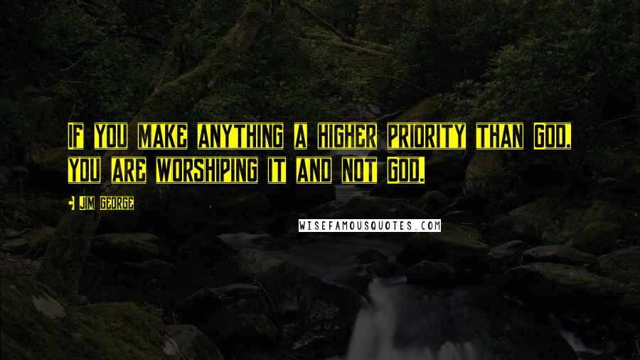 Jim George Quotes: If you make anything a higher priority than God, you are worshiping it and not God.