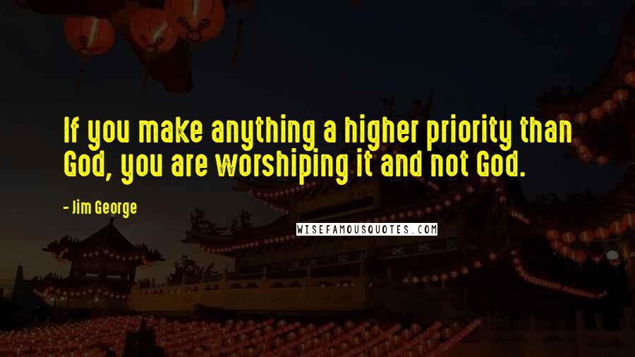 Jim George Quotes: If you make anything a higher priority than God, you are worshiping it and not God.