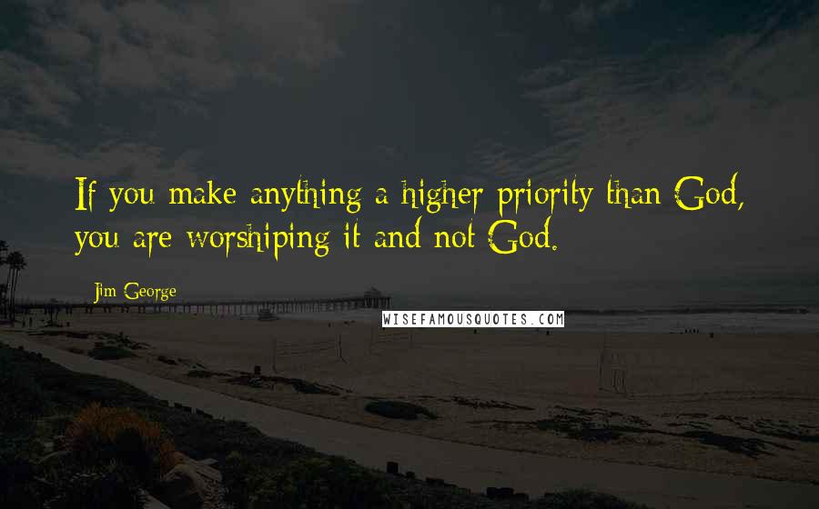 Jim George Quotes: If you make anything a higher priority than God, you are worshiping it and not God.