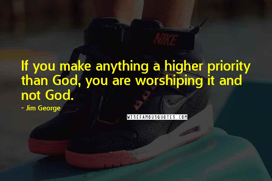 Jim George Quotes: If you make anything a higher priority than God, you are worshiping it and not God.