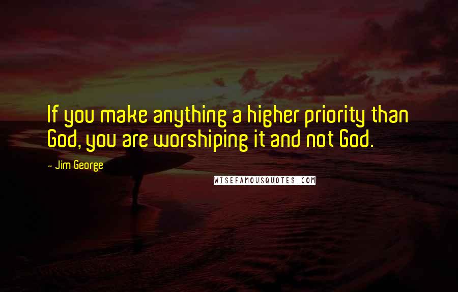 Jim George Quotes: If you make anything a higher priority than God, you are worshiping it and not God.