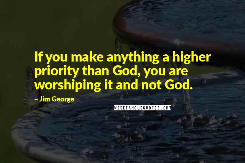 Jim George Quotes: If you make anything a higher priority than God, you are worshiping it and not God.