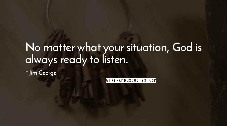 Jim George Quotes: No matter what your situation, God is always ready to listen.