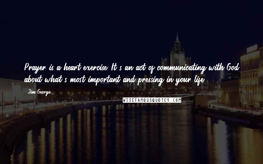 Jim George Quotes: Prayer is a heart exercise. It's an act of communicating with God about what's most important and pressing in your life.
