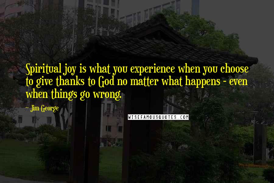 Jim George Quotes: Spiritual joy is what you experience when you choose to give thanks to God no matter what happens - even when things go wrong.