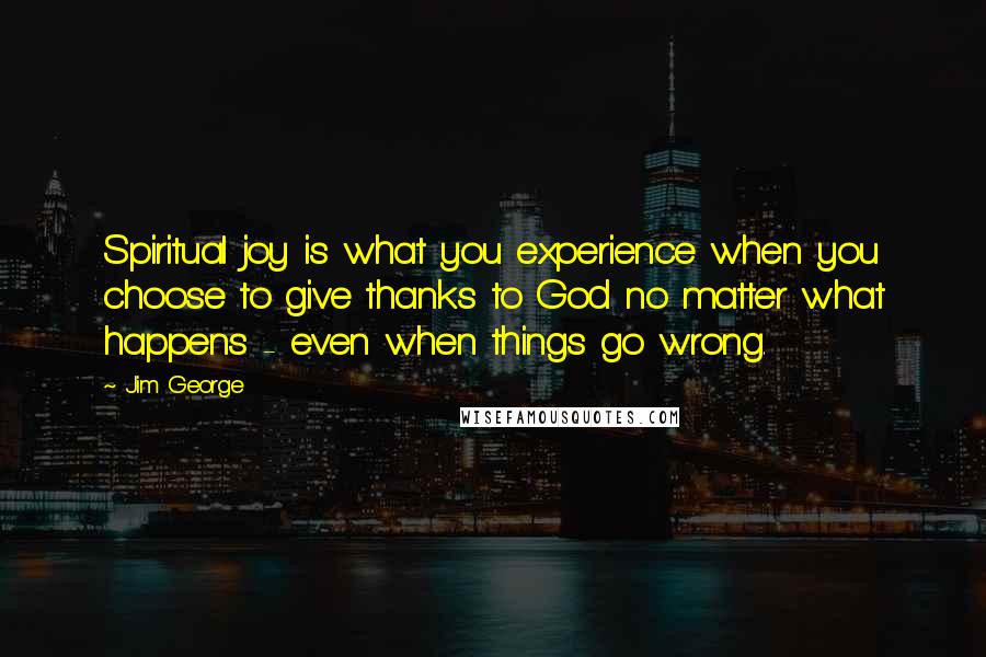 Jim George Quotes: Spiritual joy is what you experience when you choose to give thanks to God no matter what happens - even when things go wrong.