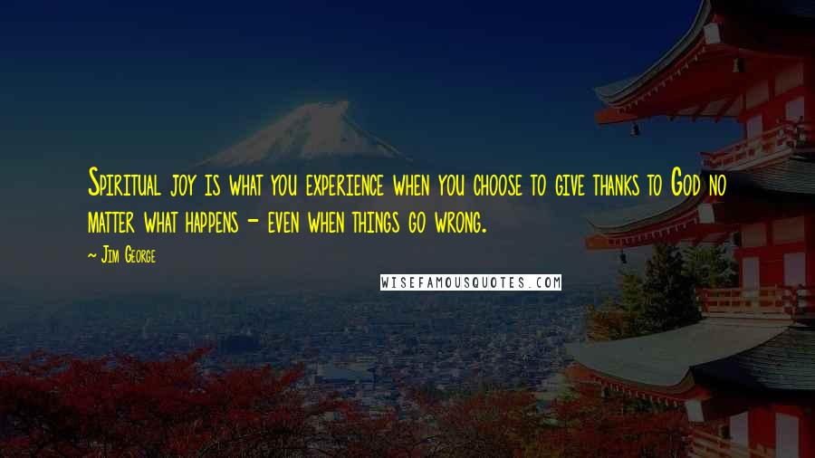 Jim George Quotes: Spiritual joy is what you experience when you choose to give thanks to God no matter what happens - even when things go wrong.