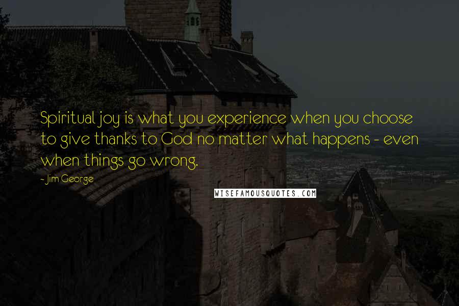 Jim George Quotes: Spiritual joy is what you experience when you choose to give thanks to God no matter what happens - even when things go wrong.