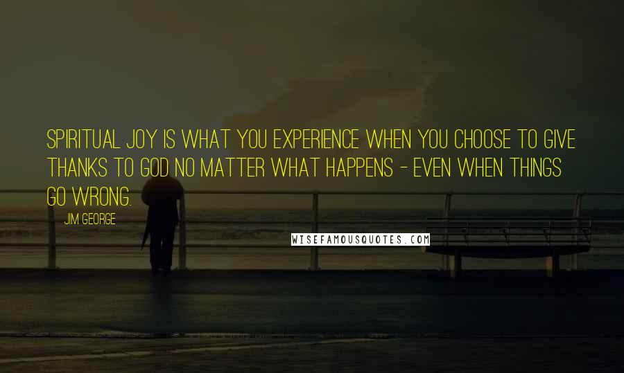 Jim George Quotes: Spiritual joy is what you experience when you choose to give thanks to God no matter what happens - even when things go wrong.