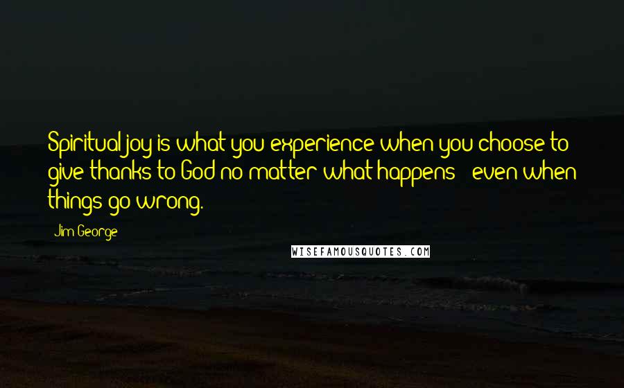 Jim George Quotes: Spiritual joy is what you experience when you choose to give thanks to God no matter what happens - even when things go wrong.