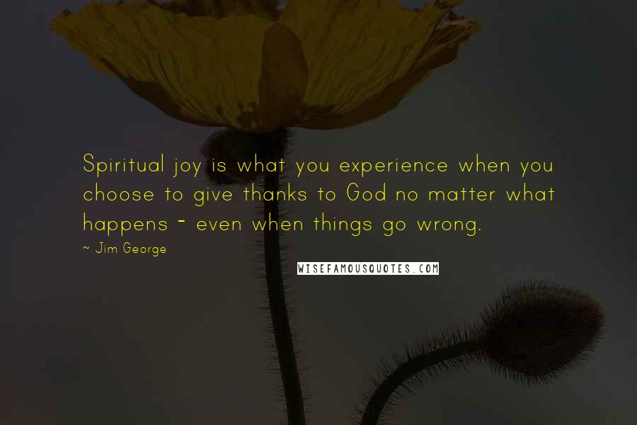 Jim George Quotes: Spiritual joy is what you experience when you choose to give thanks to God no matter what happens - even when things go wrong.