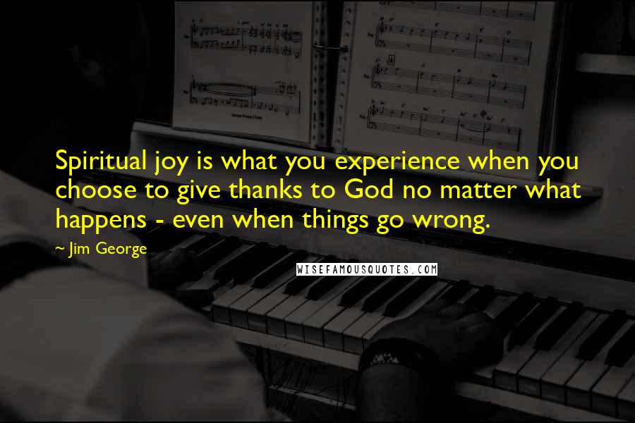 Jim George Quotes: Spiritual joy is what you experience when you choose to give thanks to God no matter what happens - even when things go wrong.