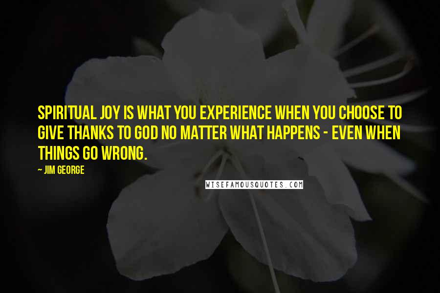 Jim George Quotes: Spiritual joy is what you experience when you choose to give thanks to God no matter what happens - even when things go wrong.