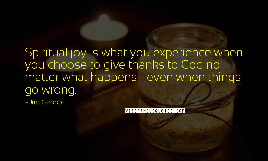 Jim George Quotes: Spiritual joy is what you experience when you choose to give thanks to God no matter what happens - even when things go wrong.