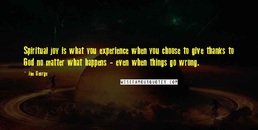 Jim George Quotes: Spiritual joy is what you experience when you choose to give thanks to God no matter what happens - even when things go wrong.