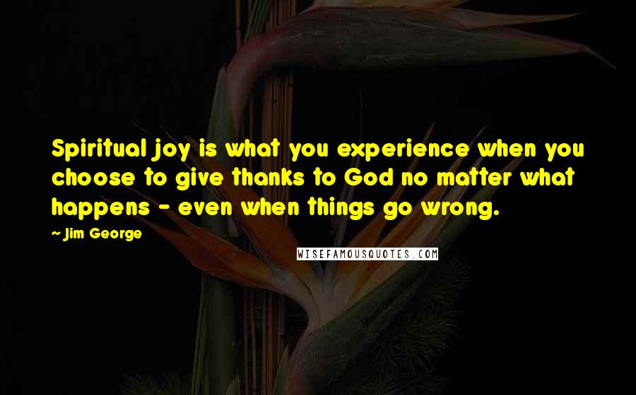 Jim George Quotes: Spiritual joy is what you experience when you choose to give thanks to God no matter what happens - even when things go wrong.