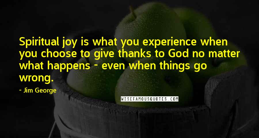 Jim George Quotes: Spiritual joy is what you experience when you choose to give thanks to God no matter what happens - even when things go wrong.