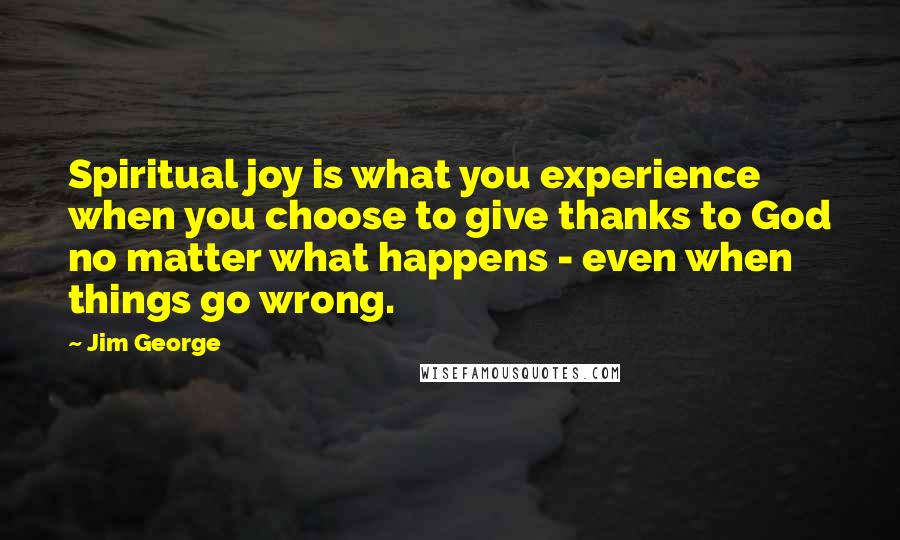 Jim George Quotes: Spiritual joy is what you experience when you choose to give thanks to God no matter what happens - even when things go wrong.