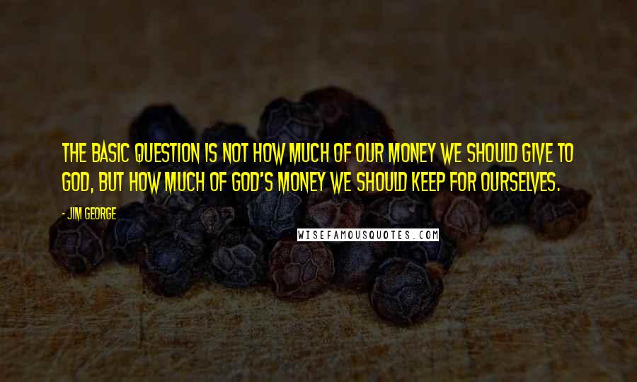 Jim George Quotes: The basic question is not how much of our money we should give to God, but how much of God's money we should keep for ourselves.