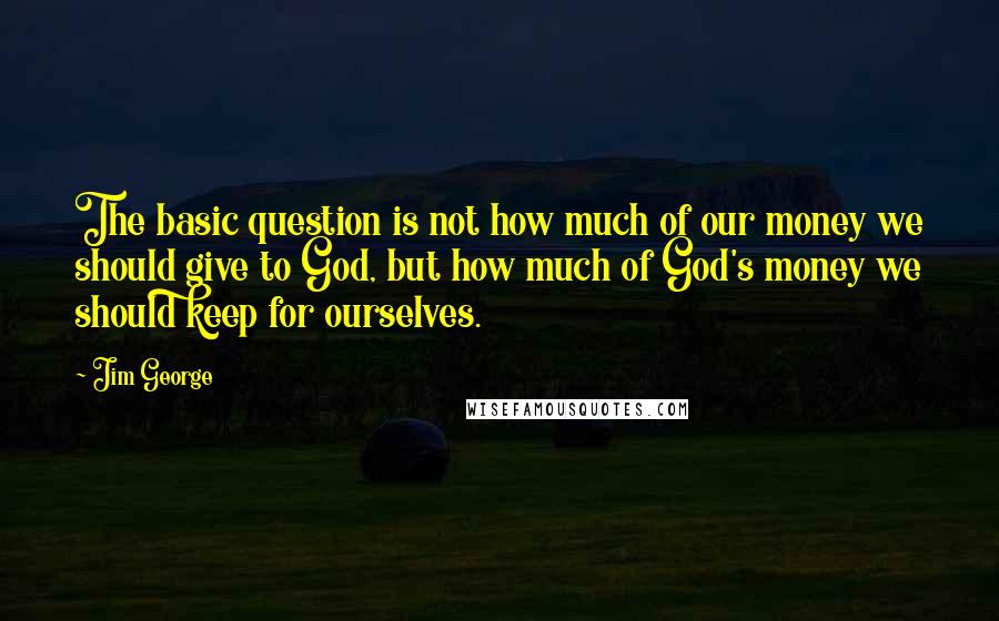 Jim George Quotes: The basic question is not how much of our money we should give to God, but how much of God's money we should keep for ourselves.