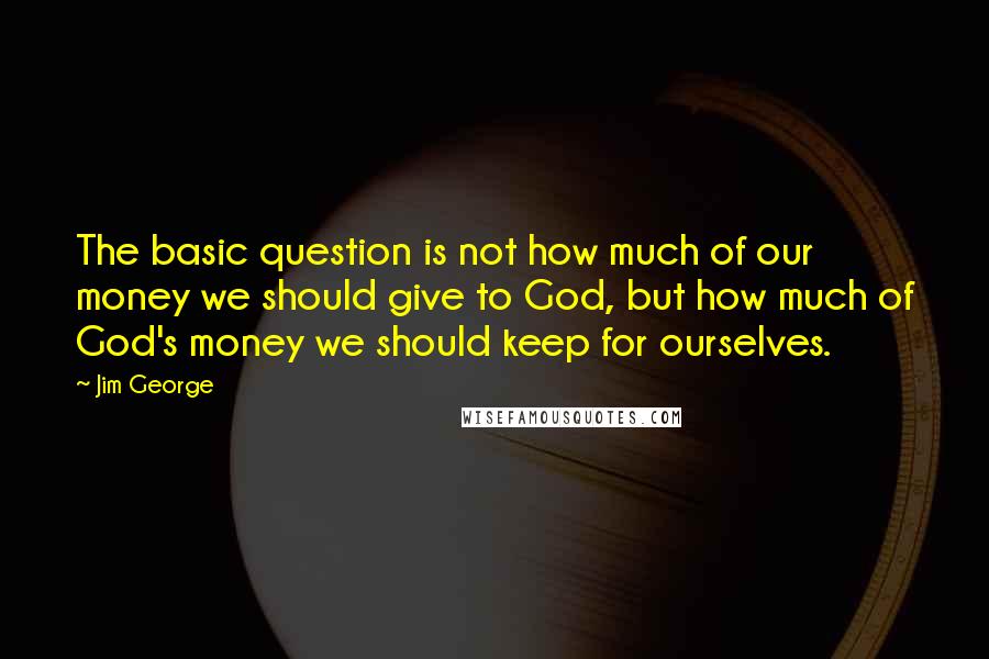 Jim George Quotes: The basic question is not how much of our money we should give to God, but how much of God's money we should keep for ourselves.