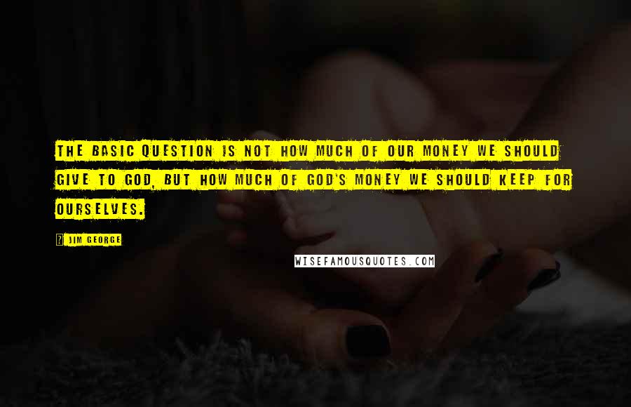 Jim George Quotes: The basic question is not how much of our money we should give to God, but how much of God's money we should keep for ourselves.