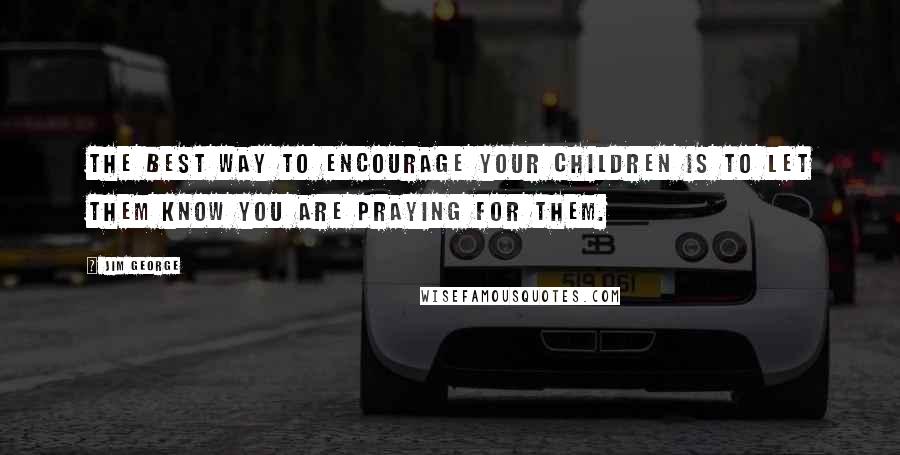 Jim George Quotes: The best way to encourage your children is to let them know you are praying for them.