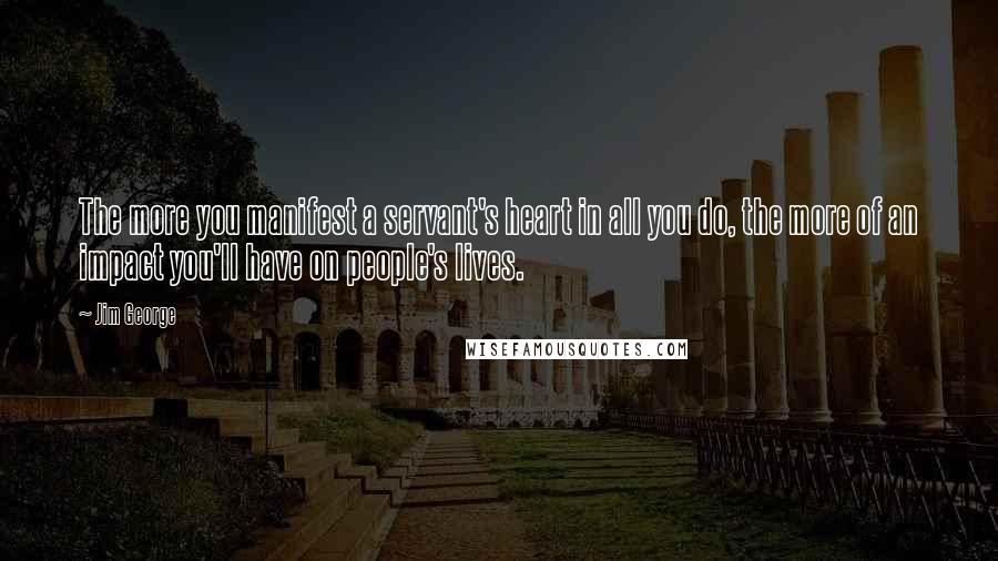 Jim George Quotes: The more you manifest a servant's heart in all you do, the more of an impact you'll have on people's lives.