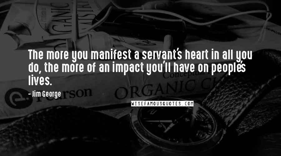 Jim George Quotes: The more you manifest a servant's heart in all you do, the more of an impact you'll have on people's lives.