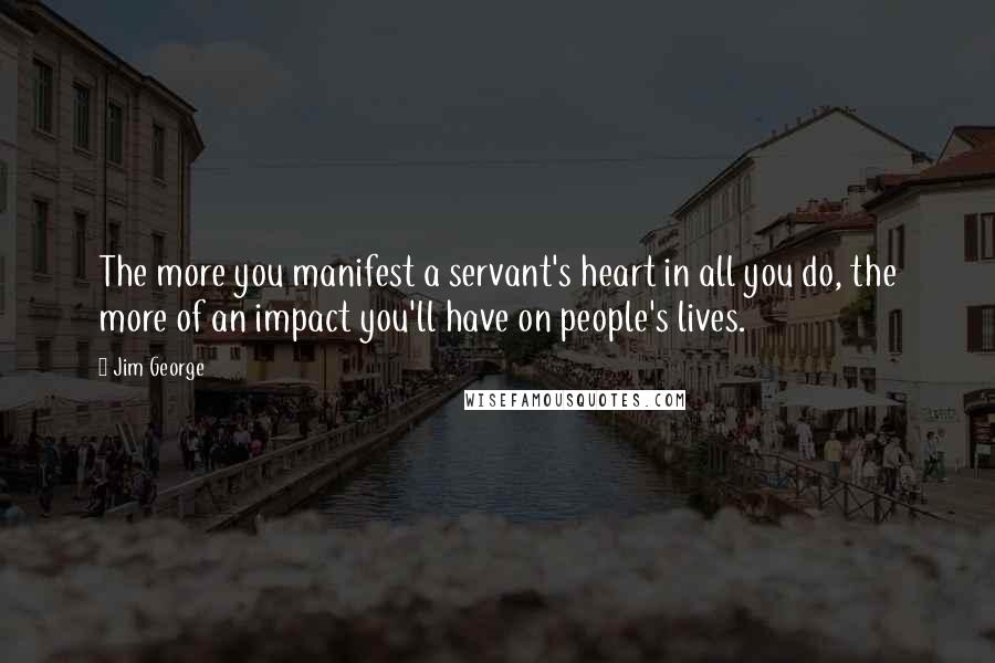 Jim George Quotes: The more you manifest a servant's heart in all you do, the more of an impact you'll have on people's lives.