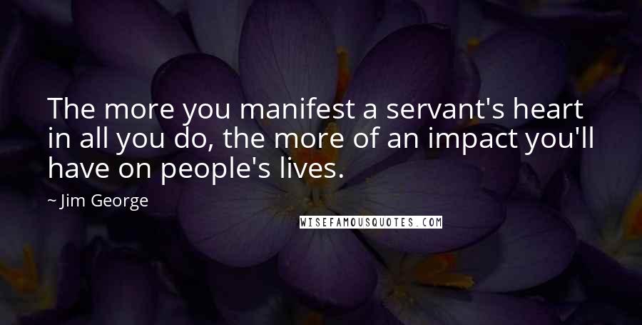 Jim George Quotes: The more you manifest a servant's heart in all you do, the more of an impact you'll have on people's lives.