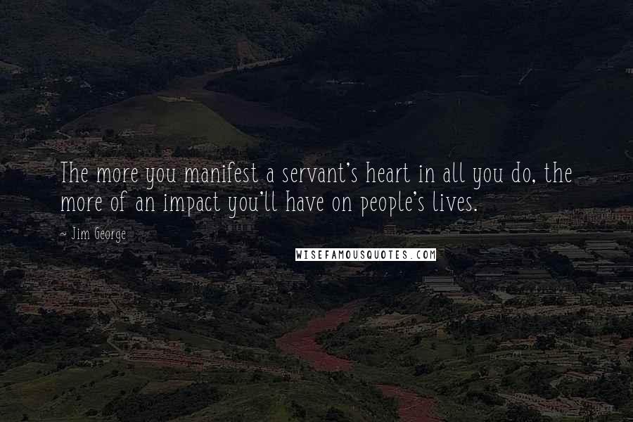 Jim George Quotes: The more you manifest a servant's heart in all you do, the more of an impact you'll have on people's lives.