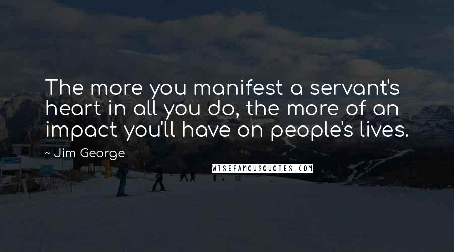 Jim George Quotes: The more you manifest a servant's heart in all you do, the more of an impact you'll have on people's lives.