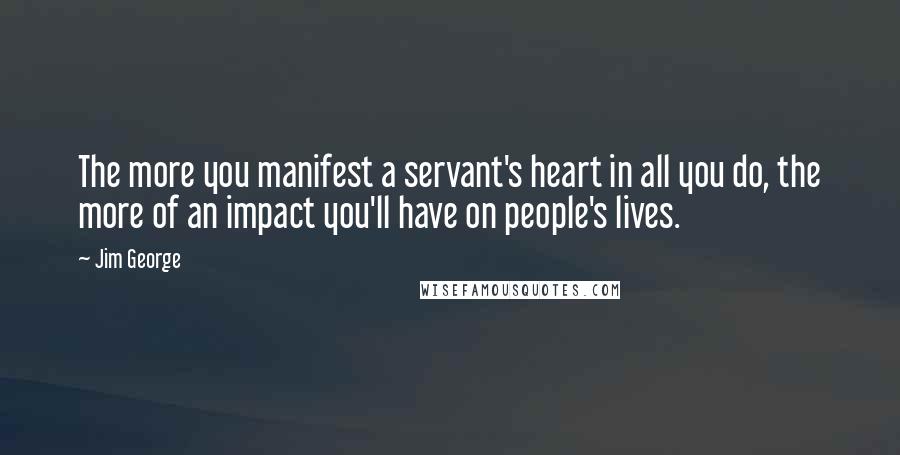 Jim George Quotes: The more you manifest a servant's heart in all you do, the more of an impact you'll have on people's lives.