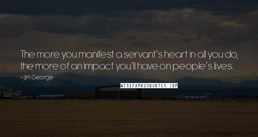 Jim George Quotes: The more you manifest a servant's heart in all you do, the more of an impact you'll have on people's lives.