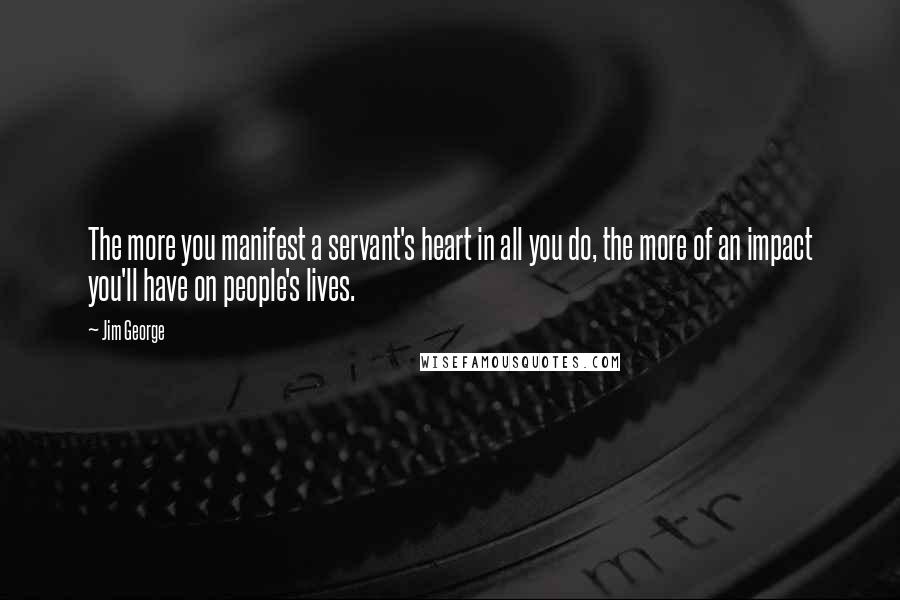 Jim George Quotes: The more you manifest a servant's heart in all you do, the more of an impact you'll have on people's lives.