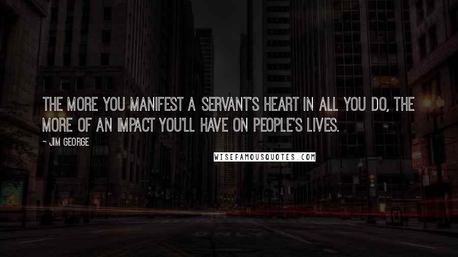 Jim George Quotes: The more you manifest a servant's heart in all you do, the more of an impact you'll have on people's lives.