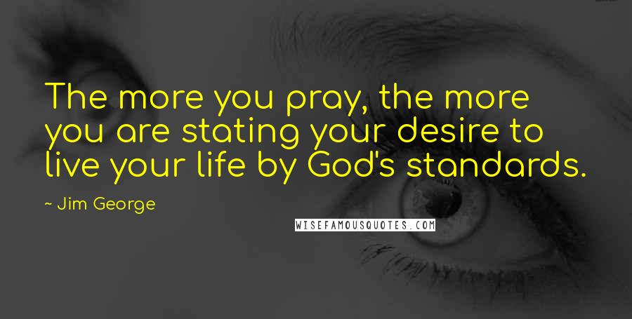 Jim George Quotes: The more you pray, the more you are stating your desire to live your life by God's standards.