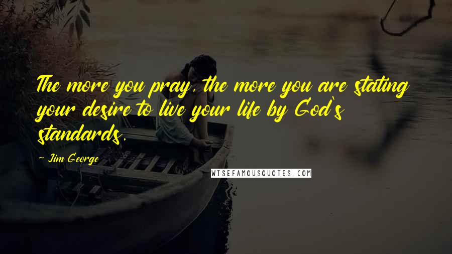 Jim George Quotes: The more you pray, the more you are stating your desire to live your life by God's standards.