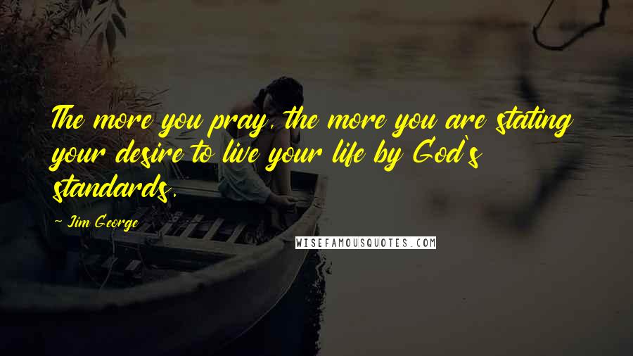 Jim George Quotes: The more you pray, the more you are stating your desire to live your life by God's standards.