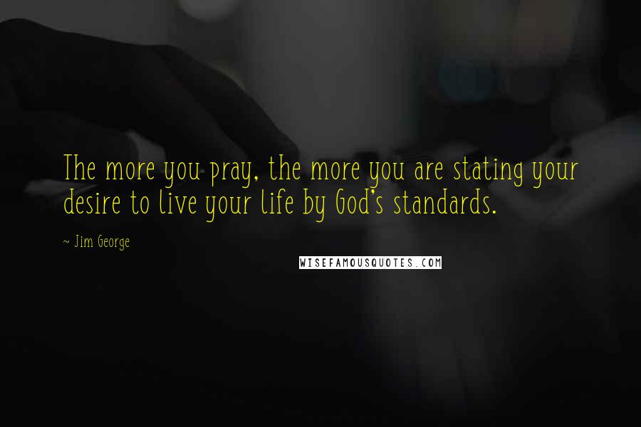 Jim George Quotes: The more you pray, the more you are stating your desire to live your life by God's standards.