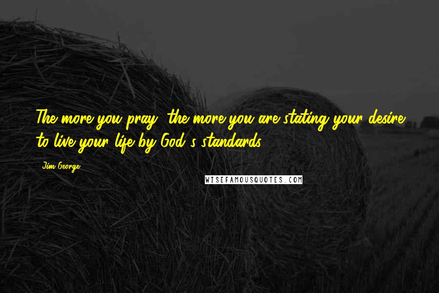 Jim George Quotes: The more you pray, the more you are stating your desire to live your life by God's standards.