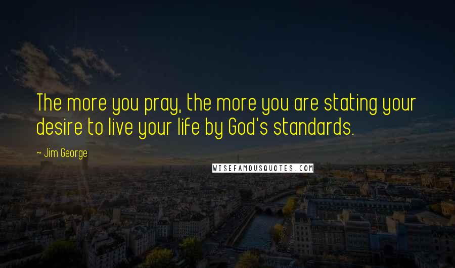 Jim George Quotes: The more you pray, the more you are stating your desire to live your life by God's standards.