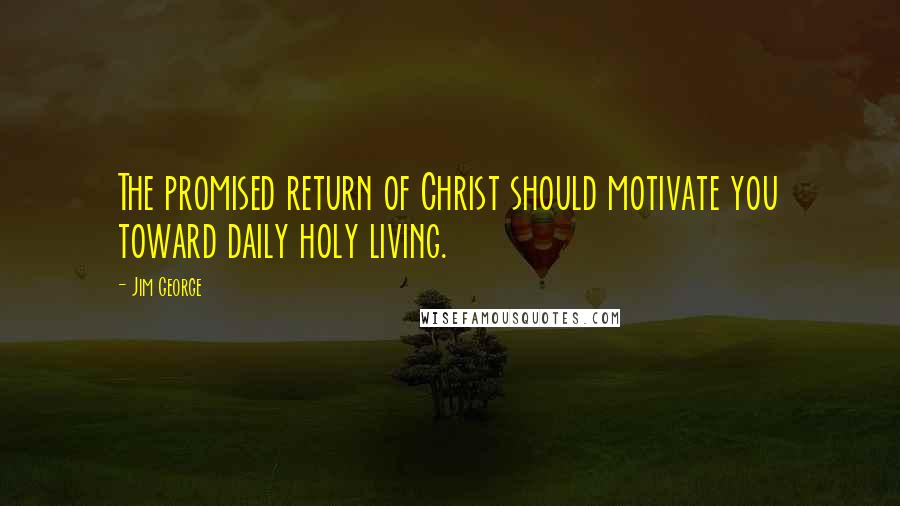 Jim George Quotes: The promised return of Christ should motivate you toward daily holy living.